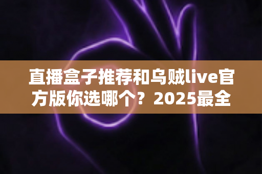 直播盒子推荐和乌贼live官方版你选哪个？2025最全对比评测与避坑指南
