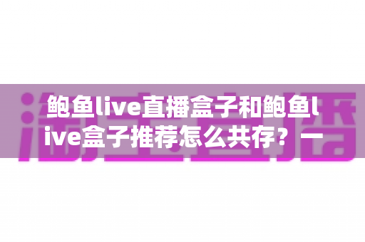 鲍鱼live直播盒子和鲍鱼live盒子推荐怎么共存？一文讲透双盒子协同使用的实用方案与选择指南