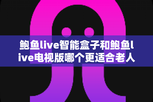 鲍鱼live智能盒子和鲍鱼live电视版哪个更适合老人用？全方位对比助您为父母选对观影方案