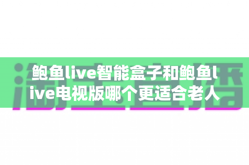 鲍鱼live智能盒子和鲍鱼live电视版哪个更适合老人用？全方位对比助您为父母选对观影方案