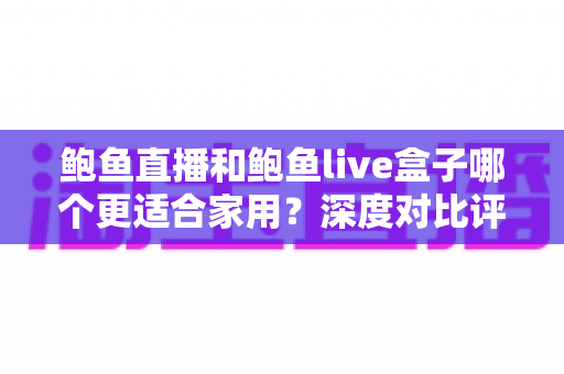 鲍鱼直播和鲍鱼live盒子哪个更适合家用？深度对比评测帮您找到最佳家庭观影方案