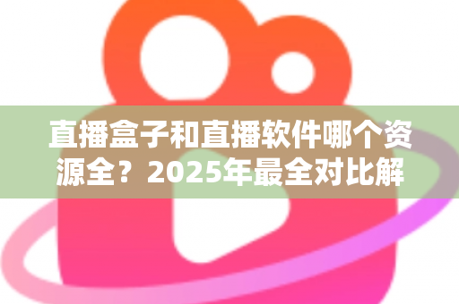 直播盒子和直播软件哪个资源全？2025年最全对比解析，帮你选对观影利器