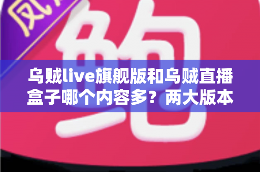 乌贼live旗舰版和乌贼直播盒子哪个内容多？两大版本内容库深度对比全解析