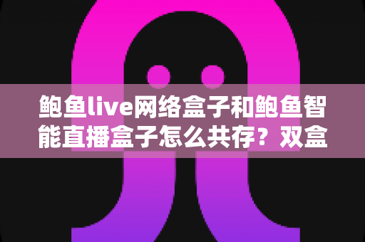 鲍鱼live网络盒子和鲍鱼智能直播盒子怎么共存？双盒子共存全攻略与实用技巧一文读懂