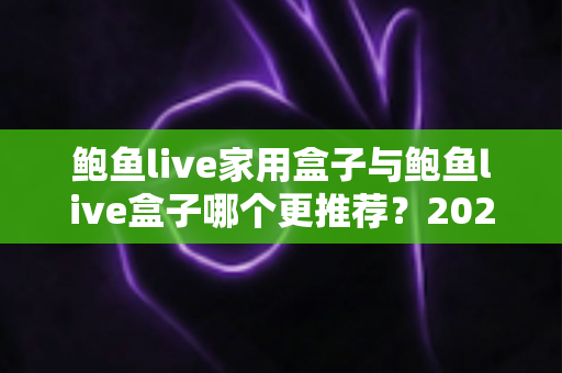 鲍鱼live家用盒子与鲍鱼live盒子哪个更推荐？2025最新深度对比与选购指南