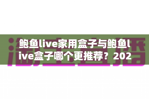 鲍鱼live家用盒子与鲍鱼live盒子哪个更推荐？2025最新深度对比与选购指南