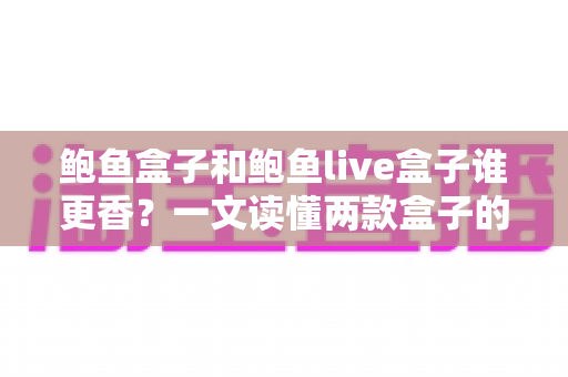 鲍鱼盒子和鲍鱼live盒子谁更香?一文读懂两款盒子的全方位深度对比与选购指南 鲍鱼盒子和鲍鱼live盒子谁更香?一文读懂两款盒子的全方位深度对比与选购指南
