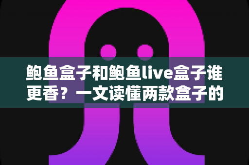 鲍鱼盒子和鲍鱼live盒子谁更香?一文读懂两款盒子的全方位深度对比与选购指南 鲍鱼盒子和鲍鱼live盒子谁更香?一文读懂两款盒子的全方位深度对比与选购指南