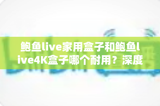 鲍鱼live家用盒子和鲍鱼live4K盒子哪个耐用?深度解析两款盒子的耐久度与选购全攻略 鲍鱼live家用盒子和鲍鱼live4K盒子哪个耐用?深度解析两款盒子的耐久度与选购全攻略