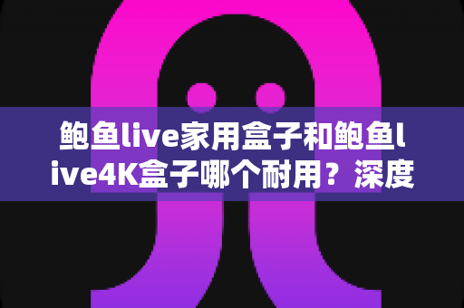 鲍鱼live家用盒子和鲍鱼live4K盒子哪个耐用?深度解析两款盒子的耐久度与选购全攻略 鲍鱼live家用盒子和鲍鱼live4K盒子哪个耐用?深度解析两款盒子的耐久度与选购全攻略