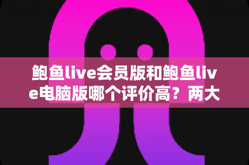 鲍鱼live会员版和鲍鱼live电脑版哪个评价高？两大版本口碑全面对比与选择指南