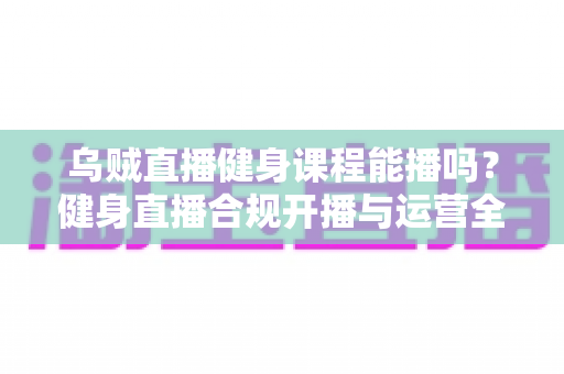 乌贼直播健身课程能播吗？健身直播合规开播与运营全攻略
