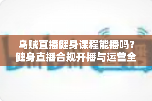乌贼直播健身课程能播吗？健身直播合规开播与运营全攻略