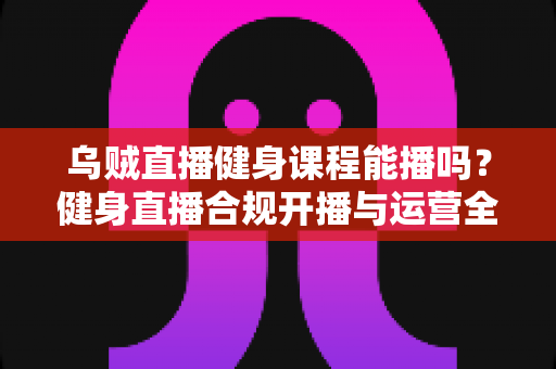 乌贼直播健身课程能播吗？健身直播合规开播与运营全攻略