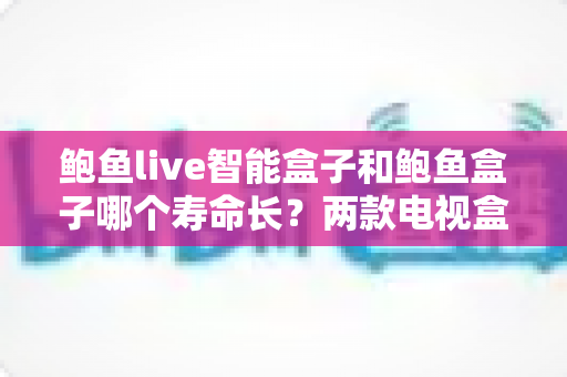 鲍鱼live智能盒子和鲍鱼盒子哪个寿命长？两款电视盒子耐用性全面对比与选购保养指南