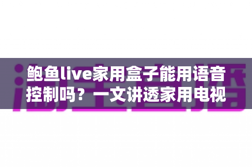 鲍鱼live家用盒子能用语音控制吗?一文讲透家用电视盒子语音控制功能的判断方法与使用技巧 鲍鱼live家用盒子能用语音控制吗?一文讲透家用电视盒子语音控制功能的判断方法与使用技巧