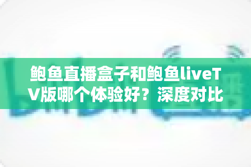 鲍鱼直播盒子和鲍鱼liveTV版哪个体验好？深度对比评测与选购指南