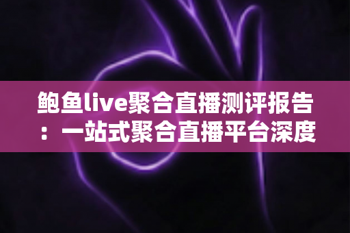 鲍鱼live聚合直播测评报告：一站式聚合直播平台深度体验与全面解析