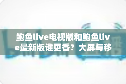 鲍鱼live电视版和鲍鱼live最新版谁更香？大屏与移动端深度对比评测，看完不再纠结怎么选