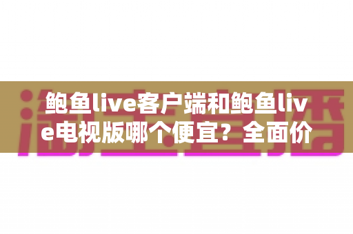 鲍鱼live客户端和鲍鱼live电视版哪个便宜?全面价格对比与选购指南 鲍鱼live客户端和鲍鱼live电视版哪个便宜?全面价格对比与选购指南