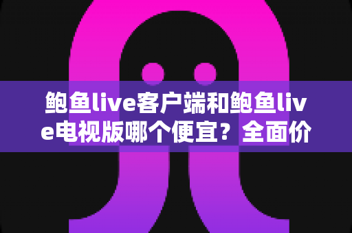鲍鱼live客户端和鲍鱼live电视版哪个便宜?全面价格对比与选购指南 鲍鱼live客户端和鲍鱼live电视版哪个便宜?全面价格对比与选购指南