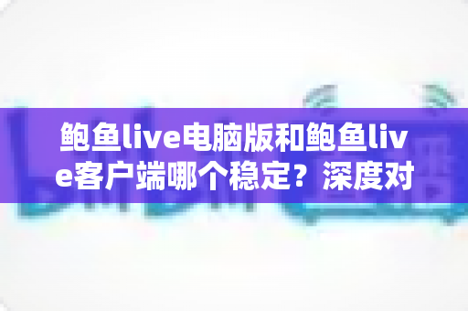 鲍鱼live电脑版和鲍鱼live客户端哪个稳定？深度对比分析与实用选择指南