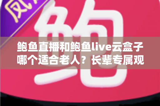 鲍鱼直播和鲍鱼live云盒子哪个适合老人？长辈专属观影方案全面对比与选购指南