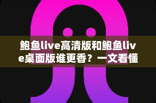 鲍鱼live高清版和鲍鱼live桌面版谁更香？一文看懂两大版本差异的最全对比指南