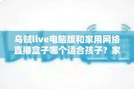 乌贼live电脑版和家用网络直播盒子哪个适合孩子?家长选前必读的深度对比与避坑指南 乌贼live电脑版和家用网络直播盒子哪个适合孩子?家长选前必读的深度对比与避坑指南