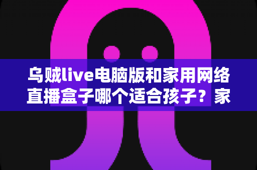 乌贼live电脑版和家用网络直播盒子哪个适合孩子?家长选前必读的深度对比与避坑指南 乌贼live电脑版和家用网络直播盒子哪个适合孩子?家长选前必读的深度对比与避坑指南