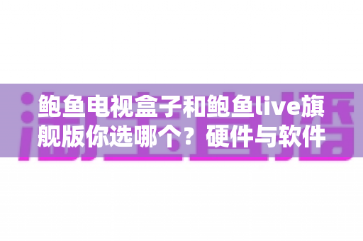 鲍鱼电视盒子和鲍鱼live旗舰版你选哪个?硬件与软件全维度对比,看完这篇再下单不后悔 鲍鱼电视盒子和鲍鱼live旗舰版你选哪个?硬件与软件全维度对比,看完这篇再下单不后悔