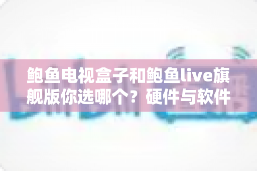 鲍鱼电视盒子和鲍鱼live旗舰版你选哪个?硬件与软件全维度对比,看完这篇再下单不后悔 鲍鱼电视盒子和鲍鱼live旗舰版你选哪个?硬件与软件全维度对比,看完这篇再下单不后悔
