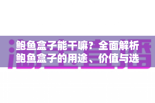 鲍鱼盒子能干嘛？全面解析鲍鱼盒子的用途、价值与选购技巧