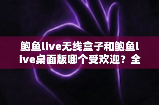 鲍鱼live无线盒子和鲍鱼live桌面版哪个受欢迎？全方位深度对比与选购指南