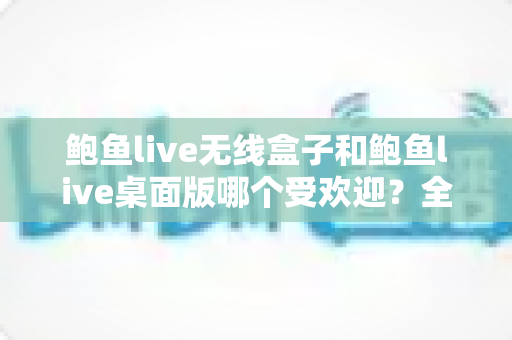 鲍鱼live无线盒子和鲍鱼live桌面版哪个受欢迎？全方位深度对比与选购指南