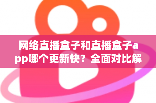网络直播盒子和直播盒子app哪个更新快？全面对比解析助你选对设备