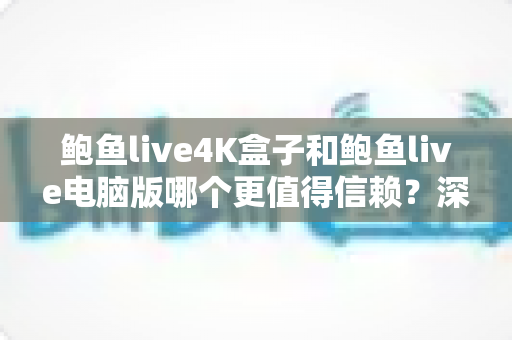 鲍鱼live4K盒子和鲍鱼live电脑版哪个更值得信赖？深度对比解析与实用选购指南