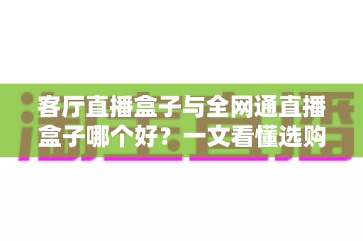 客厅直播盒子与全网通直播盒子哪个好?一文看懂选购要点,打造理想家庭影音中心 客厅直播盒子与全网通直播盒子哪个好?一文看懂选购要点,打造理想家庭影音中心