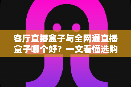 客厅直播盒子与全网通直播盒子哪个好？一文看懂选购要点，打造理想家庭影音中心