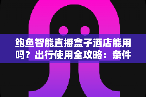 鲍鱼智能直播盒子酒店能用吗？出行使用全攻略：条件、步骤与注意事项一次讲清