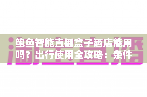 鲍鱼智能直播盒子酒店能用吗？出行使用全攻略：条件、步骤与注意事项一次讲清