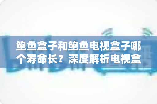 鲍鱼盒子和鲍鱼电视盒子哪个寿命长？深度解析电视盒子使用寿命、核心差异与延寿保养全攻略