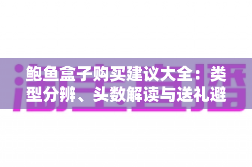 鲍鱼盒子购买建议大全:类型分辨、头数解读与送礼避坑,一篇看懂怎么选 鲍鱼盒子购买建议大全:类型分辨、头数解读与送礼避坑,一篇看懂怎么选