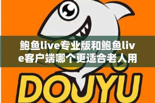 鲍鱼live专业版和鲍鱼live客户端哪个更适合老人用?全面对比分析与实用选择指南 鲍鱼live专业版和鲍鱼live客户端哪个更适合老人用?全面对比分析与实用选择指南
