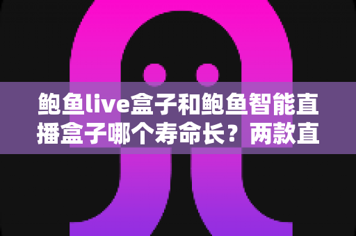 鲍鱼live盒子和鲍鱼智能直播盒子哪个寿命长？两款直播盒子耐用度全面对比与延长寿命实用指南