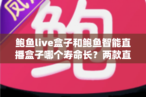 鲍鱼live盒子和鲍鱼智能直播盒子哪个寿命长？两款直播盒子耐用度全面对比与延长寿命实用指南