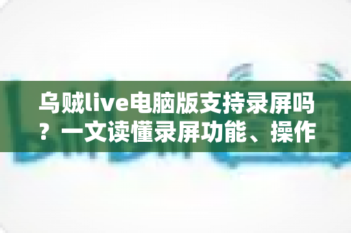 乌贼live电脑版支持录屏吗?一文读懂录屏功能、操作方法与实用技巧 乌贼live电脑版支持录屏吗?一文读懂录屏功能、操作方法与实用技巧