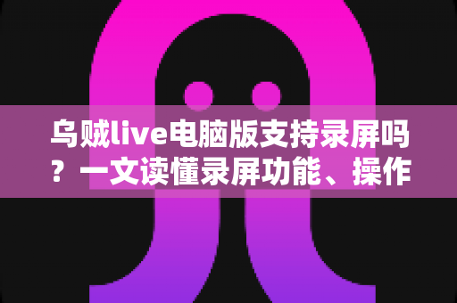 乌贼live电脑版支持录屏吗?一文读懂录屏功能、操作方法与实用技巧 乌贼live电脑版支持录屏吗?一文读懂录屏功能、操作方法与实用技巧