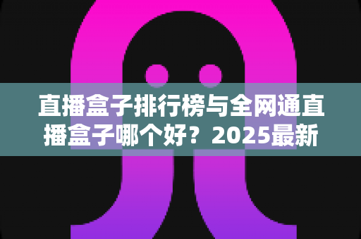直播盒子排行榜与全网通直播盒子哪个好?2025最新选购指南,帮你轻松挑到称心如意的家庭观影神器 直播盒子排行榜与全网通直播盒子哪个好?2025最新选购指南,帮你轻松挑到称心如意的家庭观影神器