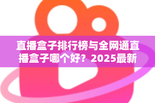 直播盒子排行榜与全网通直播盒子哪个好？2025最新选购指南，帮你轻松挑到称心如意的家庭观影神器